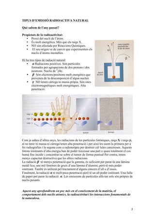 3 
TIPUS D’EMISSIÓ RADIOACTIVA NATURAL 
Què sabem de l’any passat? 
Propietats de la radioactivitat: 
• Prové del nucli de l’àtom. 
• És molt energètica. Més que els raigs X. 
• NO són afectada per Reaccions Químiques. 
• El seu origen ve de canvis que experimenten els 
nuclis d’àtoms inestables. 
Hi ha tres tipus de radiació natural: 
• 휶 Radiacions positives. Són partícules 
formades per agrupacions de dos protons i dos 
neutrons. Nuclis de 4 
2He. 
§ 휷 Són electrons/positrons molt energètics que 
provenen de la descomposició d’algun nucleó. 
§ 휸 NO tenen càrrega ni massa pròpia. Són ones 
electromagnètiques molt energètiques. Alta 
penetració. 
Com ja sabeu d’altres anys, les radiacions de les partícules fotòniques, raigs X i raigs 휸, 
al no tenir ni massa ni càrrega tenen alta penetració i per això les usem la primera per a 
fer radiografies i la segona com a radioteràpia per destruir cèl·lules canceroses. Aquests 
fotons ionitzants d’alta energia han de poder travessar una part o quasi totalment el cos 
humà fins incidir i concentrar-se sobre el tumor de forma puntual Per contra, tenen 
menys capacitat destructiva que les altres radiacions. 
La radiació 휷 té menys penetració que la gamma, és suficient per parar-la una làmina 
metàl·lica, uns mil·límetres de gruix d’una làmina d’alumini, però té més poder 
ionitzant. També és utilitzat pel tractament d’alguns càncers d’ull o d’ossos. 
Finalment, la radiació 휶 té molt poca penetració però té un alt poder ionitzant. Una fulla 
de paper pot parar la radiació 휶. Les emissions de partícules alfa tan sols són pròpies de 
nuclis pesants. 
Aquest any aprofundirem un poc més en el coneixement de la matèria, el 
comportament dels nuclis atòmics, la radioactivitat i les interaccions fonamentals de 
la naturalesa. 
 