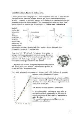 5 
Estabilitat del nucli. Interacció nuclear forta. 
Com els protons tenen càrrega positiva i estan tan pròxims entre si hi ha entre ells unes 
forces elèctriques repulsives enormes. Llavors, per què no surten disparats aquest 
protons? La resposta és que dintre del nucli hi ha una força encara més formidable que 
tan sols actua a distàncies inferiors a 10-15m. Aquesta força és atractiva i actua entre 
qualsevol parell de nucleons que siguin propers, es diu interacció nuclear forta. 
A nivell 
nuclear, per 
tant, tenim: 
que a 
distàncies 
molt curtes, la 
interacció 
nuclear forta 
manté units els 
nucleons, però 
quan aquests es separen desapareix la força nuclear i llavors domina la força 
electrostàtica repulsiva. El nucli es romp. 
Els protons “A” i “B” del nucli s’atreuen per força nuclear i es 
rebutgen per força elèctrica però domina la nuclear. En canvi, 
entre els protons “A” i “C” la força elèctrica pot dominar sobre 
la nuclear si la distància que els separa és prou gran. En els 
nuclis petits això no passa tant i són més estables. 
La presència dels neutrons té un paper important en l’estabilitat 
dels nuclis, ja que entre neutrons i entre neutrons i protons no 
els afecta la força repulsiva elèctrica. 
En el gràfic adjunt podem veure que per àtoms petits, Z < 20, el número de protons i 
neutrons és aproximadament el mateix. 
Per elements més pesants, en canvi, per tenir estabilitat 
nuclear i compensar la repulsió elèctrica, cal augmentar 
el número de neutrons. Aquest efecte augmenta a mida 
que el nucli és més gran. 
Així, l’urani 238, té 92 protons i 146 neutrons. 
La força electrostàtica repulsiva que actua sobre un 
protó de l’urani és deguda a cadascun dels altres 91 
protons, mentre que la força nuclear tan sols actua 
entre els veïns. 
Tots els nuclis que tenen més de 82 protons són 
inestables, són radioactius. 
 