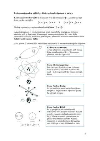 7 
La interacció nuclear dèbil. Les 4 interaccions bàsiques de la natura 
La interacció nuclear dèbil és la causant de la desintegració “휷”. A continuació en 
teniu els dos exemples: 
푛 → 푝 + 푒 + 휈 !! ! 
! ! 
! ! 
i 푝 → 푛 + 푒 + 휈 !! ! 
! ! 
! ! 
Moltes vegades representarem la radiació 휷 풄풐풎 풆 풐 풆. !ퟏퟎ 
!ퟏퟎ 
Aquests processos es produeixen quan en els nuclis hi ha un excés de protons o 
neutrons amb la finalitat de d’aconseguir una major estabilitat. La causa de la 
desestabilització dels neutrons o protons per a produir les reaccions abans indicades és 
la Interacció Nuclear Dèbil. 
Així, podem ja resumir les 4 interaccions bàsiques de la natura amb el següent esquema: 
푛 → 푝 + 푒 + 휈 !! ! 
! ! 
! ! 
5 
LES 4 INTERACCIONS BÀSIQUES EN LA NATURA 
La força Gravitatòria: 
Actua sobre totes les partícules amb massa. 
Cohesiona la matèria. És el lligam entre 
planetes, estrelles i galàxies. 
Força Electromagnètica: 
Les càrregues de signe oposat s’atreuen. 
Lliga el núvol d’electrons al voltant del 
nucli i és la responsable del lligam entre els 
àtoms 
Força Nuclear Forta: 
La nuclear forta manté units els nucleons 
malgrat la força elèctrica repulsiva que hi 
ha entre els protons. 
Força Nuclear Dèbil: 
És la que provoca la desintegració 
radioactiva beta d’alguns nucleons d’acord 
amb les reaccions indicades anteriorment. 
En el dibuix un neutró transmuta en un 
protó, emetent radiació beta. Aquesta 
interacció és uns mil milions de vegades 
més dèbil que la interacció nuclear forta. 
 