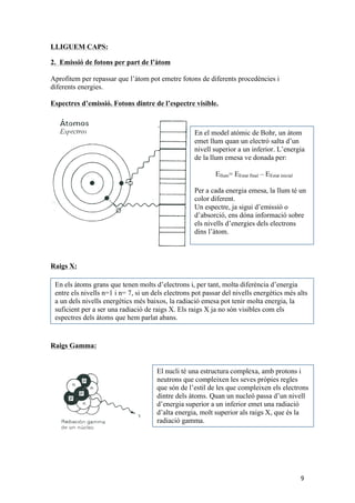 9 
LLIGUEM CAPS: 
2. Emissió de fotons per part de l’àtom 
Aprofitem per repassar que l’àtom pot emetre fotons de diferents procedències i 
diferents energies. 
Espectres d’emissió. Fotons dintre de l’espectre visible. 
Raigs X: 
Raigs Gamma: 
En el model atòmic de Bohr, un àtom 
emet llum quan un electró salta d’un 
nivell superior a un inferior. L’energia 
de la llum emesa ve donada per: 
Ellum= EEstat final – EEstat inicial 
Per a cada energia emesa, la llum té un 
color diferent. 
Un espectre, ja sigui d’emissió o 
d’absorció, ens dóna informació sobre 
els nivells d’energies dels electrons 
dins l’àtom. 
En els àtoms grans que tenen molts d’electrons i, per tant, molta diferència d’energia 
entre els nivells n=1 i n= 7, si un dels electrons pot passar del nivells energètics més alts 
a un dels nivells energètics més baixos, la radiació emesa pot tenir molta energia, la 
suficient per a ser una radiació de raigs X. Els raigs X ja no són visibles com els 
espectres dels àtoms que hem parlat abans. 
El nucli té una estructura complexa, amb protons i 
neutrons que compleixen les seves pròpies regles 
que són de l’estil de les que compleixen els electrons 
dintre dels àtoms. Quan un nucleó passa d’un nivell 
d’energia superior a un inferior emet una radiació 
d’alta energia, molt superior als raigs X, que és la 
radiació gamma. 
 