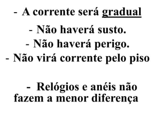- A corrente será gradual
- Não haverá susto.
- Não haverá perigo.
- Não virá corrente pelo piso
- Relógios e anéis não
fazem a menor diferença
 