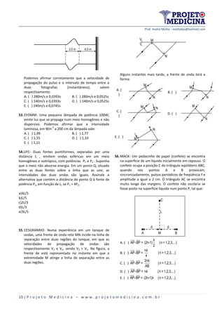 Prof. André Motta - mottabip@hotmail.com
10 | P r o j e t o M e d i c i n a – w w w . p r o j e t o m e d i c i n a . c o m . b r
3,0 m 4,0 m
Podemos afirmar corretamente que a velocidade de
propagação do pulso e o intervalo de tempo entre a
duas fotografias (instantâneos), valem
respectivamente:
A. ( ) 280m/s e 0,0393s B. ( ) 280m/s e 0,0525s
C. ( ) 140m/s e 0,0393s D. ( ) 140m/s e 0,0525s
E. ( ) 140m/s e 0,0745s
53.EFOMM- Uma pequena lâmpada de potência 100W,
emite luz que se propaga num meio homogêneo e não
dispersivo. Podemos afirmar que a intensidade
luminosa, em Wm
-2
a 200 cm da lâmpada vale:
A. ( ) 1,99 B. ( ) 1,77
C. ( ) 1,55 D. ( ) 1,33
E. ( ) 1,11
54.UFC- Duas fontes puntiformes, separadas por uma
distância L , emitem ondas esféricas em um meio
homogêneo e isotrópico, com potências P1 e P2 . Suponha
que o meio não absorva energia. Em um ponto Q, situado
entre as duas fontes sobre a linha que as une, as
intensidades das duas ondas são iguais. Assinale a
alternativa que contém a distância do ponto Q à fonte de
potência P1, em função de L, se P1 = 4P2.
a)4L/5
b)L/5
c)2L/3
d)L/3
e)3L/5
55.CESGRANRIO- Numa experiência em um tanque de
ondas, uma frente de onda reta MN incide na linha de
separação entre duas regiões do tanque, em que as
velocidades de propagação de ondas são
respectivamente V1 e V2, sendo V2 > V1. Na figura, a
frente de está representada no instante em que a
extremidade M atinge a linha de separação entre as
duas regiões.
N
M
1V
2V
Alguns instantes mais tarde, a frente de onda terá a
forma:
A. (
)
M
N
B. ( )
N
M
C. (
)
M N
D. ( )
M
N
E. ( ) M
N
56.MACK- Um pedacinho de papel (confete) se encontra
na superfície de um líquido inicialmente em repouso. O
confete ocupa a posição C do triângulo eqüilátero ABC,
quando nos pontos A e B provocam,
sincronizadamente, pulsos periódicos de freqüência f e
amplitude a igual a 2 cm. O triângulo AC se encontra
muito longe das margens. O confete não oscilaria se
fosse posto na superfície líquida num ponto P, tal que:
C
A M B
L
dd
A. ( )
λ
AP-BP = (2n-1) (n =1,2,3,...)
2
B. ( )
nλ
AP-BP = (n =1,2,3,...)
4
C. ( )
2nλ
AP-BP = (n =1,2,3,...)
AB
D. ( ) AP-BP = nλ (n =1,2,3,...)
E. ( ) AP-BP = (2n-1)λ (n =1,2,3,...)
 