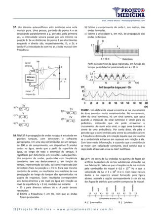 Prof. André Motta - mottabip@hotmail.com
11 | P r o j e t o M e d i c i n a – w w w . p r o j e t o m e d i c i n a . c o m . b r
57. Um sistema estereofônico está emitindo uma nota
musical pura. Uma pessoa, partindo do ponto A e se
deslocando paralelamente a y, percebe, pela primeira
vez, a intensidade sonora passar por um mínimo na
posição B. Se as distâncias do ponto B ao alto-falantes
esquerdo e direito são, respectivamente, D1 e D2 e
sendo V a velocidade do som no ar, a nota musical tem
freqüência:
1 2
1 2
1 2
3V
a)f=
2(D D )
V
c)f=
(D D )
V
e)f=
2(D D )



1 2
1 2
2V
b)f=
3(D D )
2V
d)f=
(D D )


58.FUVEST-A propagação de ondas na água é estudada em
grandes tanques, com detectores e softwares
apropriados. Em uma das extremidades de um tanque,
de 200 m de comprimento, um dispositivo D produz
ondas na água, sendo que o perfil da superfície da
água, ao longo de toda a extensão do tanque, é
registrado por detectores em instantes subseqüentes.
Um conjunto de ondas, produzidas com freqüência
constante, tem seu deslocamento y, em função do
tempo, representado ao lado, tal como registrado por
detectores fixos na posição x = 15 m. Para esse mesmo
conjunto de ondas, os resultados das medidas de sua
propagação ao longo do tanque são apresentados na
página de respostas. Esses resultados correspondem
aos deslocamentos y do nível da água em relação ao
nível de equilíbrio (y = 0 m), medidos no instante t
= 25 s para diversos valores de x. A partir desses
resultados:
a) Estime a freqüência f, em Hz, com que as ondas
foram produzidas.
b) Estime o comprimento de onda L, em metros, das
ondas formadas.
c) Estime a velocidade V, em m/s, de propagação das
ondas no tanque.
y
X = 15 m
D
Detectores
x
Perfil da superfície da água registrada, em função do
tempo, pelo detector posicionado em x = 15 m
0,5
0
- 0,5
y(m)
0 10 20 30 t (s)
59.OBF- Um deficiente visual encontra-se no cruzamento
de duas avenidas muito movimentadas. No cruzamento,
além do sinal luminoso, há um sinal sonoro, que apita
quando a indicação do sinal luminoso é verde para os
pedestres, indicando que ele pode atravessar o
cruzamento. Ao ouvir este sinal, o cego ouve também a
sirene de uma ambulância. Por conta disto, ele pára e
percebe que o som emitido pela sirene da ambulância tem
a frequência diminuída em relação àquela que ele ouviria
se a ambulância estivesse em repouso em relação a ele.
Com base nesta informação, e supondo que a ambulância
se move com velocidade constante, você conclui que o
cego pode atravessar a rua ou não? Justifique.
60.UFPI- As cores de luz exibidas na queima de fogos de
artifício dependem de certas substâncias utilizadas na
sua fabricação. Sabe-se que a freqüência da luz emitida
pela combustão do níquel é 6,0 x 10
14
Hz e que a
velocidade da luz é 3 x 10
8
ms–1. Com base nesses
dados e no espectro visível fornecido pela figura
abaixo, assinale a opção correspondente à cor da luz
dos fogos de artifício que contêm compostos de níquel.
A. ( ) vermelha B. ( ) violeta
3,5 4,0 4,5 5,0 5,5 6,0 6,5 7,0 7,5
Comprimento de onda (10-7 m)
violeta
azul
verde
amarela
laranja
vermelha
 