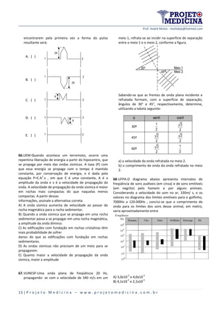 Prof. André Motta - mottabip@hotmail.com
13 | P r o j e t o M e d i c i n a – w w w . p r o j e t o m e d i c i n a . c o m . b r
encontrarem pela primeira vez a forma do pulso
resultante será:
A. ( )
2A
21
B. ( )
2A
21
C. ( )
A
21
D. ( ) 2
A
1
E. ( ) 21
66.UEM-Quando acontece um terremoto, ocorre uma
repentina liberação de energia a partir do hipocentro, que
se propaga por meio das ondas sísmicas. A taxa (P) com
que essa energia se propaga com o tempo é mantida
constante, por conservação de energia, e é dada pela
equação P=C.A
2
.v , em que C é uma constante, A é a
amplitude da onda e v é a velocidade de propagação da
onda. A velocidade de propagação da onda sísmica é maior
em rochas mais compactas do que naquelas menos
compactas. A partir dessas
informações, assinale a alternativa correta.
A) A onda sísmica aumenta de velocidade ao passar da
rocha magmática para a rocha sedimentar.
B) Quando a onda sísmica que se propaga em uma rocha
sedimentar passa a se propagar em uma rocha magmática,
a amplitude da onda diminui.
C) As edificações com fundação em rochas cristalinas têm
mais probabilidade de sofrer
danos do que as edificações com fundação em rochas
sedimentares.
D) As ondas sísmicas não precisam de um meio para se
propagarem.
E) Quanto maior a velocidade de propagação da onda
sísmica, maior a amplitude
67.VUNESP-Uma onda plana de freqüência 20 Hz,
propagando- se com a velocidade de 340 m/s em um
meio 1, refrata-se ao incidir na superfície de separação
entre o meio 1 e o meio 2, conforme a figura.
30º Meio 1
Meio 245º
Sabendo-se que as frentes de onda plana incidente e
refratada formam, com a superfície de separação,
ângulos de 30° e 45°, respectivamente, determine,
utilizando a tabela seguinte:
 sen cos
30º
1
2
3
2
45º
2
2
2
2
60º
3
2
1
2
a) a velocidade da onda refratada no meio 2.
b) o comprimento de onda da onda refratada no meio
2.
68-UFPA-O diagrama abaixo apresenta intervalos de
freqüência de sons audíveis (em cinza) e de sons emitíveis
(em negrito) pelo homem e por alguns animais.
Considerando a velocidade do som no ar, 330m/ s, e os
valores no diagrama dos limites emitíveis para o golfinho,
7000Hz a 120.000Hz , conclui-se que o comprimento de
onda para os limites dos sons desse animal, em metro,
varia aproximadamente entre
A) 3,0x10
-3
e 4,0x10
-2
B) 4,1x10
-2
e 2,1x10
-3
 