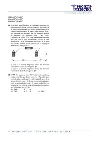 Prof. André Motta - mottabip@hotmail.com
14 | P r o j e t o M e d i c i n a – w w w . p r o j e t o m e d i c i n a . c o m . b r
C) 2,8x10
-3
e 4,7x10
-2
D) 4,0x10
-3
e 3,0x10
-2
E) 3,0x10
-2
e 2,1x10
-3
69.UEM- Dois alto-falantes A e B são excitados por um
mesmo amplificador e emitem ondas em concordância
de fase. O alto-falante B está a uma distância de 2,00 m
à direita do alto-falante A. A velocidade do som no ar,
nas condições do problema em que eventuais efeitos
de dispersão são ignorados, vale 1238,4 km/h.
Considere um ponto Q ao longo da extensão da linha
reta que une os dois alto-falantes, situado a uma
distância de 1,00 m à direita do alto-falante B. Os dois
alto-falantes emitem ondas sonoras que se propagam
diretamente até o ponto Q.
Pionner Pionner
A B
2,00 m 1,00 m
Q
a) Qual é a menor freqüência capaz de produzir
interferência construtiva no ponto Q?
a) Qual é a menor freqüência capaz de produzir
interferência destrutiva no ponto Q?
70.UFTM- As águas do mar, horizontalmente estáticas,
produzem ondas que fazem com que o flutuador que
sustenta o tubo oscile com freqüência de 30 r.p.m. Se a
largura de cada onda é de 3 m, a menor velocidade que
pode ser associada a um trem de pulsos produzidos em
uma corda, nas mesmas características do mar revolto,
tem velocidade, em m/s, de
A. ( ) 1,0. B. ( ) 1,5.
C. ( ) 2,5. D. ( ) 3,0. E. ( ) 6,0.
 