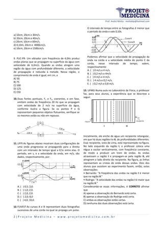 Prof. André Motta - mottabip@hotmail.com
2 | P r o j e t o M e d i c i n a – w w w . p r o j e t o m e d i c i n a . c o m . b r
a) 10cm; 20cm e 30m/s.
b) 20cm; 20cm e 40m/s.
c) 20cm; 10cm e 60m/s.
d) 0,10m; 20cm e 4000cm/s.
e) 10cm; 20cm e 1500cm/s.
9. PUC-PR- Um vibrador com freqüência de 4,0Hz produz
ondas planas que se propagam na superfície da água com
velocidade de 6,0m/s. Quando as ondas atingem uma
região da água com profundidade diferente, a velocidade
de propagação é reduzida à metade. Nessa região, o
comprimento de onda é igual, em cm, a
A) 50
B) 75
C) 100
D) 125
E) 150
10.Duas fontes pontuais, F1 e F2, coerentes, e em fase,
emitem ondas de freqüência 20 Hz que se propagam
com velocidade de 2 m/s na superfície da água,
conforme ilustra a figura. Se os pontos P e Q
representam pequenos objetos flutuantes, verifique se
os mesmos estão ou não em repouso.
11.UFPI-As figuras abaixo mostram duas configurações de
uma onda progressiva se propagando para a direita
com um intervalo de tempo igual a 0,5s entre elas. O
período, em s, e a velocidade da onda, em m/s, são
dados, respectivamente, por:
A. ( ) 0,5; 2,0.
B. ( ) 1,0; 2,0.
C. ( ) 2,0; 2,0.
D. ( ) 2,0; 8,0
E. ( ) 4,0; 10,0.
12.FUVEST-As curvas A e B representam duas fotografias
sucessivas de uma corda na qual se propaga um pulso.
O intervalo de tempo entre as fotografias é menor que
o período da onda e vale 0,10s.
Podemos afirmar que a velocidade de propagação da
onda na corda e a velocidade média do ponto C da
corda, nesse intervalo de tempo, valem,
respectivamente:
A. ( ) 0 m/s e 4 m/s.
B. ( ) 0,2 m/s e 4m/s
C. ( ) 4 m/s e 4 m/s.
D. ( ) 4 m/s e 0,2 m/s.
E. ( ) 0,2 m/s e 0,8 m/s.
13. UFMG-Numa aula no Laboratório de Física, o professor
faz, para seus alunos, a experiência que se descreve a
seguir.
Inicialmente, ele enche de água um recipiente retangular,
em que há duas regiões I e II, de profundidades diferentes.
Esse recipiente, visto de cima, está representado na figura.
No lado esquerdo da região I, o professor coloca uma
régua a oscilar verticalmente, com freqüência constante,
de modo a produzir um trem de ondas. As ondas
atravessam a região I e propagam-se pela região II, até
atingirem o lado direito do recipiente. Na figura, as linhas
representam as cristas de onda dessas ondas. Dois dos
alunos que assistem ao experimento fazem, então, estas
observações:
• Bernardo: “A freqüência das ondas na região I é menor
que na região II.”
• Rodrigo: “A velocidade das ondas na região I é maior que
na região II.”
Considerando-se essas informações, é CORRETO afirmar
que
A) apenas a observação do Bernardo está certa.
B) apenas a observação do Rodrigo está certa.
C) ambas as observações estão certas.
D) nenhuma das duas observações está certa.
P Q
F1
F2
3,50 m
3,00 m2,00 m
2,75 m
y(cm)
x(cm)
1 m
1 m
0,5 m
y(cm)
x(cm)
0,5 m
0
–0,01
0
–0,02
–0,03
0,01
0,02
0,03
C
1 2 3
Curva A
Curva B
(m)
(m)
 