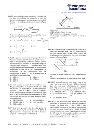 Prof. André Motta - mottabip@hotmail.com
3 | P r o j e t o M e d i c i n a – w w w . p r o j e t o m e d i c i n a . c o m . b r
14.UERJ-Numa corda de massa desprezível, esticada e fixa
nas duas extremidades, são produzidos, a partir do
ponto médio, dois pulsos que se propagam mantendo a
forma e a velocidade constantes, como mostra a figura
abaixo:
A forma resultante da completa superposição desses
pulsos, após a primeira reflexão, é:
A. ( ) B. ( )
C. ( ) D. ( )
E. ( )
15.MACK-A poucos meses, uma composição ferroviária
francesa, denominada TGV (train à grande-vitesse –
trem de alta velocidade), estabeleceu um novo recorde
de velocidade para esse meio de transporte. Atingiu-se
uma velocidade próxima de 576 km/h. Esse valor
também é muito próximo da metade da velocidade de
propagação do som no ar (VS). Considerando as
informações, se um determinado som, de
comprimento de onda 1,25 m, se propaga com a
velocidade VS, sua freqüência é
A. ( ) 128 Hz B. ( ) 256 Hz
C. ( ) 384 Hz D. ( ) 512 Hz
E. ( ) 640 Hz
16.Um rádio receptor opera em duas modalidades: uma,
AM, que cobre a faixa de freqüência de 600 kHz a 1500
kHz e outra, FM, de 90 MHz a 120 MHz. Lembrando
que 1kHz = 1 x 10
3
Hz e 1 MHz = 1 x 10
6
Hz e sabendo-
se que a velocidade de propagação das ondas de rádio
é 3 x 10
8
m/s, o menor e o maior comprimento de onda
que podem ser captados por este aparelho valem,
respectivamente,
A. ( ) 2,5 m e 500 m B. ( ) 1,33 m e 600 m
C. ( ) 3,33 m e 500 m D. ( ) 2,5 m e 200 m
E. ( ) 6,0 m e 1500 m
17.UFF-Uma fonte produz frentes de ondas planas na
superfície de um líquido com freqüência de 20 Hz. A
figura representa a vista de cima de um trem de ondas
chegando a um anteparo no instante t = 0.
1m
10 m
45º

x
Anteparo
Determine:
a) O ângulo de reflexão da onda.
b) A velocidade de propagação das ondas.
c) O tempo necessário para o ponto X atingir o
anteparo.
18.FUVEST- Ondas planas propagam-se na superfície da
água com velocidade igual a 1,4 m/s e são refletidas
por uma parede plana vertical, onde incidem sob
ângulo de 45
0
. No instante t = 0 uma crista AB ocupa a
posição indicada na figura.
A V
B
P
45 1,0m
2,0m
a) Depois de quanto tempo essa crista atingirá o ponto
P?
b) Esboce a configuração da crista quando passa por P.
19.UFES-A velocidade de uma onda sonora no ar é 340
m/s, e seu comprimento de onda é 0,340 m. Passando
para outro meio, onde a velocidade do som é o dobro
(680 m/s), os valores da freqüência e do comprimento
de onda no novo meio serão, respectivamente:
A. ( ) 400 Hz e 0,340 m B. ( ) 500 Hz e 0,340 m
C. ( ) 1.000 Hz e 0,680 m D. ( ) 1.200 Hz e 0,680
m
E. ( ) 1.360 Hz e 1,360 m
20.FUVEST- Um alto-falante eixo emite um som cuja
freqüência F, expressa em Hz, varia em função do
tempo t na forma F(t) = 1.000 + 200 t. Num
determinado momento, o alto-falante está emitindo
um som com uma freqüência F1 = 1.080 Hz. Nesse
mesmo instante, uma pessoa P, parada a uma distância
D = 34 m do alto-falante, está ouvindo um som com
uma freqüência F2, aproximadamente, igual a
Dado: velocidade do som no ar = 300 m/s.
Extremo fixo
Extremo fixo
A ( )
D ( )
E ( )
C ( )
B ( )
A ( )
D ( )
E ( )
C ( )
B ( )
A ( )
D ( )
E ( )
C ( )
B ( )
A ( )
D ( )
E ( )
C ( )
B ( )
A ( )
D ( )
E ( )
C ( )
B ( )
 