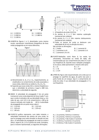 Prof. André Motta - mottabip@hotmail.com
4 | P r o j e t o M e d i c i n a – w w w . p r o j e t o m e d i c i n a . c o m . b r
A. ( ) 1.020 Hz B. ( ) 1.040 Hz
C. ( ) 1.060 Hz D. ( ) 1.080 Hz
E. ( ) 1.100 Hz
21.VUNESP-As figuras 1 e 2, desenhadas numa mesma
escala, reproduzem instantâneos fotográficos de duas
ondas propagando-se em meios diferentes.
y
x
Figura 1
y
x
Figura 2
a) Denominando A1 A2 e λ1 e λ2, respectivamente, as
amplitudes e os comprimentos de onda associados a
essas ondas, determine as razões A1 / A2 e λ1 / λ2 .
b) Supondo que essas ondas têm a mesma freqüência e
que a velocidade da primeira é igual a 600 m/s,
determine a velocidade da segunda.
22.MACK- A velocidade de propagação V de um pulso
transversal numa corda depende da força tração T com
que a corda é esticada e de sua densidade linear μ. Um
cabo de aço, com 2,0 m de comprimento e 200 g de
massa é esticado com tração de 40 N. A velocidade
de propagação de um pulso nesse cabo é:
A. ( ) 1,0 m/s B. ( ) 2,0 m/s
C. ( ) 4,0 m/s D. ( ) 20 m/s
E. ( ) 40 m/s
23.FUVEST-O gráfico representa, num dado instante, a
velocidade transversal dos pontos de uma corda, na
qual se propaga uma onda senoidal na direção do eixo
dos x. A velocidade de propagação da onda na corda é
24m/s. Sejam A, B, C, D e E pontos da corda. Considere,
para o instante representado, as seguintes afirmações:
0 1 2 3 4 5 6 7 8
v(m/s)
x(m)A B C D E
0
1
2
1
2
I. A freqüência da onda é 0,25 Hz.
II. Os pontos A, C e E têm máxima aceleração
transversal (em módulo).
III.Os pontos A, C e E têm máximo deslocamento
transversal (em módulo).
IV.Todos os pontos da corda se deslocam com
velocidade de 24 m/s na direção do eixo x.
São corretas as afirmações:
A. ( ) todas. B. ( ) somente IV.
C. ( ) somente II e III. D. ( ) somente I e II.
E. ( ) somente II, III e IV.
24.FUVEST-Radiações como Raios X, luz verde, luz
ultravioleta, microondas ou ondas de rádio, são
caracterizadas por seu comprimento de onda ( λ ) e por
sua freqüência (f). Quando essas radiações propagam-
se no vácuo, todas apresentam o mesmo valor para:
A. ( ) λ B. ( ) f
C. ( ) λf D. ( ) λ/f
E. ( ) λ
2
/f
25.UFMG-Na figura está esquematizada uma onda que se
propaga na superfície da água, da parte rasa para a
parte funda de um tanque. Seja λ o comprimento de
onda da onda, V sua velocidade de propagação e f a
sua frequência.
Parte rasa
Parte funda
sentido de propagação
da onda
A. ( ) λ aumenta, f diminui e V diminui
B. ( ) λ aumenta, f diminui e V aumenta
C. ( ) λ aumenta, f não muda e V aumenta
D. ( ) λ diminui, f aumenta e V aumenta
E. ( ) λ diminui, f não muda e V aumenta
 