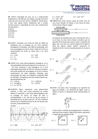 Prof. André Motta - mottabip@hotmail.com
5 | P r o j e t o M e d i c i n a – w w w . p r o j e t o m e d i c i n a . c o m . b r
26. UFAC-A velocidade do som, no ar, a determinada
temperatura, é de 340 m/s. Em média, o ouvido humano é
capaz de ouvir sons entre 20 Hz e 20.000 Hz. Sendo assim,
o som mais agudo (maior freqüência) que o ouvido
humano possui a capacidade de ouvir tem comprimento
de onda igual a:
a) 20 cm
b) 20.000 cm
c) 17 mm
d) 17 cm
e) 17 dm
27.FUVEST- Considere uma onda de rádio de 2MHz de
freqüência que se propaga em um meio material,
homogêneo e isotrópico, com 80% da velocidade com
que se propagaria no vácuo. Qual a razão λ0/ λ entre os
comprimentos de onda no vácuo (λ0) e no meio
material?
A. ( ) 1,25 B. ( ) 0,8
C. ( ) 1 D. ( ) 0,4
E. ( ) 2,5
28.FUVEST-Uma onda eletromagnética propaga-se no ar
com velocidade praticamente igual à luz no vácuo (c = 3
· 10
8
m/s), enquanto o som propaga-se no ar com
velocidade aproximada de 330 m/s. Deseja-se produzir
uma onda audível que se propague no ar com o mesmo
comprimento de onda daquelas utilizadas para
transmissões de rádio em freqüência modulada (FM)
de 100 MHz. A freqüência da onda audível deverá ser,
aproximadamente, de:
A. ( ) 110 Hz B. ( ) 1.033 Hz
C. ( ) 11.000 Hz D. ( ) 10
8
Hz
E. ( ) 9 · 10
13
Hz
29.VUNESP-A figura representa, num determinado
instante, o valor (em escala arbitrária) do campo
elétrico E associado a uma onda eletromagnética que
se propaga no vácuo, ao longo do eixo x,
correspondente a um raio de luz de cor laranja. A
velocidade da luz no vácuo vale 3,0 · 10
8
m/s. Podemos
concluir que a freqüência dessa luz de cor laranja vale,
em hertz, aproximadamente
7
x (10 m)
E (V/m)
0 2 4 6 8 10 12 14 16
A. ( ) 180 B. ( ) 4,0 · 10
–15
C. ( ) 0,25 · 10
15
D. ( ) 2,0 · 10
–15
E. ( ) 0,5 · 10
15
30.UNIRIO-Uma fonte sonora, capaz de emitir som em
uma única direção, foi fixada a uma fonte de laser,
como mostra a figura a seguir.
Fonte de laser
Fonte de som
O conjunto foi ajustado para que a emissão de som e
luz se faça em uma única direção. Considere que tal
aparelho foi utilizado para lançar, sobre a superfície da
água, som e luz com um mesmo ângulo de incidência.
Qual das figuras abaixo melhor representa as
trajetórias da luz e do som quando passam do ar para a
água?
A. ( ) B. ( )
C. ( )
D. (
)
E. ( )
31.FATEC- Um pulso reto P propaga-se na superfície da
água em direção a um obstáculo M rígido, onde se
reflete. O pulso e o obstáculo estão representados na
figura.
a
P
M
a
A seta indica o sentido de propagação de P. Assinale a
alternativa que contém a figura que melhor representa
P, depois de sua reflexão em M.
A. ( )
M
P B. ( )
M
P
 