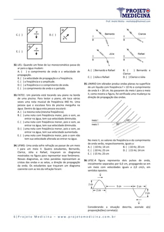 Prof. André Motta - mottabip@hotmail.com
6 | P r o j e t o M e d i c i n a – w w w . p r o j e t o m e d i c i n a . c o m . b r
C. ( )
M
P
D. ( )
M
P
E. ( )
M
P
32.UEL- Quando um feixe de luz monocromático passa do
ar para a água mudam:
A. ( ) o comprimento de onda e a velocidade de
propagação.
B. ( ) a velocidade de propagação e a freqüência.
C. ( ) a freqüência e a amplitude.
D. ( ) a freqüência e o comprimento de onda.
E. ( ) o comprimento de onda e o período.
33.FATEC- Um pianista está tocando seu piano na borda
de uma piscina. Para testar o piano, ele toca várias
vezes uma nota musical de freqüência 440 Hz. Uma
pessoa que o escutava fora da piscina mergulha na
água. Dentro da água esta pessoa escutará:
A. ( ) a mesma nota (mesma freqüência).
B. ( ) uma nota com freqüência maior, pois o som, ao
entrar na água, tem sua velocidade diminuída.
C. ( ) uma nota com freqüência menor, pois o som, ao
entrar na água, tem sua velocidade diminuída.
D. ( ) uma nota com freqüência menor, pois o som, ao
entrar na água, tem sua velocidade aumentada.
E. ( ) uma nota com freqüência maior, pois o som não
tem sua velocidade alterada ao entrar na água.
34.UFMG- Uma onda sofre refração ao passar de um meio
I para um meio II. Quatro estudantes, Bernardo,
Clarice, Júlia e Rafael, traçaram os diagramas
mostrados na figura para representar esse fenômeno.
Nesses diagramas, as retas paralelas representam as
cristas das ondas e as setas, a direção de propagação
da onda. Os estudantes que traçaram um diagrama
coerente com as leis da refração foram:
A. ( ) Bernardo e Rafael B. ( ) Bernardo e
Clarice
C. ( ) Júlia e Rafael D. ( ) Clarice e Júlia
35.UNIRIO-Um vibrador produz ondas planas na superfície
de um líquido com freqüência f = 10 Hz e comprimento
de onda λ = 28 cm. Ao passarem do meio I para o meio
II, como mostra a figura, foi verificada uma mudança na
direção de propagação das ondas.
No meio II, os valores da freqüência e do comprimento
de onda serão, respectivamente, iguais a:
A. ( ) 10 Hz; 14 cm B. ( ) 10 Hz; 20 cm
C. ( ) 10 Hz; 25 cm D. ( ) 15 Hz; 14 cm
E. ( ) 15 Hz; 25 cm
36.UFSC-A figura representa dois pulsos de onda,
inicialmente separados por 6,0 cm, propagando-se em
um meio com velocidades iguais a 2,0 cm/s, em
sentidos opostos.
2 cm
2 cm
6 cm
v
v
2 cm
2 cm
Considerando a situação descrita, assinale a(s)
proposição(ões) correta(s):
 