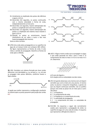 Prof. André Motta - mottabip@hotmail.com
7 | P r o j e t o M e d i c i n a – w w w . p r o j e t o m e d i c i n a . c o m . b r
01. Inicialmente as amplitudes dos pulsos são idênticas
e iguais a 2,0 cm.
02. Decorridos 8,0 segundos, os pulsos continuarão
com a mesma velocidade e forma de onda,
independentemente um do outro.
04. Decorridos 2,0 segundos, haverá sobreposição dos
pulsos e a amplitude será nula nesse instante.
08. Decorridos 2,0 segundos, haverá sobreposição dos
pulsos e a amplitude será máxima nesse instante e
igual a 2,0 cm.
16. Quando os pulsos se encontrarem, haverá
interferência de um sobre o outro e não mais
haverá propagação dos mesmos.
Some os itens corretos.
37.UFRJ-Uma onda plana propagando-se na superfície da
água de um tanque incide num anteparo ABC refletor.
Na figura representamos as frentes de onda. A seta
indica o sentido de propagação. Desenhe as frentes de
onda após a reflexão.
B
CA
38. AFA- Considere um sistema formado por duas cordas
diferentes, com densidades µ1 e µ2 tal que µ1 > µ2, em que
se propagam dois pulsos idênticos, conforme mostra a
figura abaixo.
A opção que melhor representa a configuração resultante
no sistema após os pulsos passarem pela junção das cordas
é:A
39.UECE- A figura mostra ondas que se propagam na água
e que estão passando do meio I para o meio II. O
comprimento de onda no meio I é 4 cm e no meio II é 2
cm. Determine:
60º
x
a) O seno do ângulo x.
b) A relação entre as velocidades nos dois meios.
40.UFU-Um garoto observava uma menina com um biquíni
vermelho que corria à beira de uma piscina. A menina
pulou na piscina e enquanto mergulhava, o garoto via
que seu biquíni continuava vermelho. Isto se justifica
porque uma onda ao passar de um meio para o outro
não altera:
A. ( ) a freqüência;
B. ( ) o comprimento de onda;
C. ( ) a freqüência e o comprimento de onda;
D. ( ) a velocidade de propagação;
E. ( ) o comprimento de onda, e a velocidade de
propagação.
41.PUC-MG- Os esquemas a seguir são normalmente
usados para representar a propagação de ondas na
superfície da água em uma cuba de ondas. O esquema
que representa a difração de ondas é o:
 