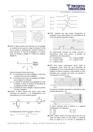 Prof. André Motta - mottabip@hotmail.com
8 | P r o j e t o M e d i c i n a – w w w . p r o j e t o m e d i c i n a . c o m . b r
42.UFCE- A figura mostra uma onda que, ao se propagar
no sentido da seta superior, atinge o anteparo A onde
há um orifício a, prosseguindo conforme indicam as
setas inferiores. O meio de propagação é o mesmo,
antes do anteparo ( Região I) e depois do anteparo
(Região II)
a
A Região I
Região II
Sobre tal situação é falso afirmar que:
A. ( ) o comprimento de onda na Região I é maior que
o comprimento de onda na Região II.
B. ( ) o fenômeno que ocorre na passagem da Região I
para a Região II é a difração.
C. ( ) o módulo da velocidade de propagação da onda
na Região I é igual ao módulo da velocidade de
propagação da onda na Região II.
D. ( ) o período da onda na Região I é igual ao período
da onda na Região II.
43.UFSCar- A figura mostra dois pulsos numa corda
tracionada no instante t = 0, propagando-se com
velocidade de 2 m/s em sentidos opostos:
2 cm
1 cm



2 cm
1 cm
7 cm

v
v
A configuração da corda no instante t = 20 ms é:
A. ( )
B. ( )
C. ( )
D. ( )
E. ( )
44.UFCE- Suponha que dois pulsos retangulares se
propagam numa corda elástica com velocidade de 20
cm/s, nos sentidos indicados na figura.
Em determinado intervalo de tempo ocorrerá a
interferência entre esses pulsos. A duração da
interferência entre esses pulsos
A. ( ) tende a zero B. ( ) é igual a 0,500s
C. ( ) é igual a 1,00s D. ( ) é igual a 1,25s
E. ( ) é igual a 1,50s
45.UEL- Dois pulsos praticamente iguais estão se
propagando numa corda AB, com velocidade de
propagação de 2 m/s. A extremidade A é livre e nela se
originam os pulsos, enquanto a extremidade B é fixa.
Considere que a posição dos pulsos no esquema 1
corresponde ao instante t = 0.
O esquema 2 também representa a corda AB em outro
instante diferente de t = 0.
O menor intervalo entre a primeira e a segunda
configuração é, em segundos:
A. ( ) 3,0 B. ( ) 2,5
C. ( ) 2,0 D. ( )1,5
E. ( )1,0
46.UFRS- A figura mostra uma onda estacionária em uma
corda. Os pontos A,B,C e D são nodos e a distância
entre os nodos A e D é de 6m. A velocidade de
 