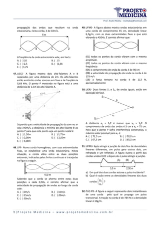 Prof. André Motta - mottabip@hotmail.com
9 | P r o j e t o M e d i c i n a – w w w . p r o j e t o m e d i c i n a . c o m . b r
propagação das ondas que resultam na onda
estacionária, nesta corda, é de 10m/s.
D
6 m
A B C
A freqüência da onda estacionária vale, em hertz:
A. ( ) 10 B. ( ) 5
C. ( ) 2,5 D. ( )1,66
E. ( )1,25
47.UECE- A figura mostra dois alto-falantes A e B
separados por uma distância de 2m. Os alto-falantes
estão emitindo ondas sonoras em fase e de freqüência
0,68 kHz. O ponto P mostrado na figura está a uma
distância de 1,5m do alto-falante A.
Supondo que a velocidade de propagação do som no ar
seja 340m/s, a distância x mínima do alto-falante B ao
ponto P para que este ponto seja um ponto nodal é:
A. ( ) 1,50m B. ( ) 1,75m
C. ( ) 2,00m D. ( ) 2,50m
E. ( ) 3,00m
48.UFF- Numa corda homogênea, com suas extremidades
fixas, se estabelece uma onda estacionária. Nesta
situação, a corda vibra entre as duas posições
extremas, indicadas pelas linhas contínuas e tracejadas
na figura a seguir.
15,0 m
Sabendo que a corda se alterna entre estas duas
posições a cada 0,50s, é correto afirmar que a
velocidade de propagação de ondas ao longo da corda
vale:
A. ( ) 0m/s B. ( ) 10m/s
C. ( ) 15m/s D. ( ) 20m/s
E. ( ) 30m/s
49.UFMS- A figura abaixo mostra ondas estacionárias em
uma corda de comprimento 45 cm, densidade linear
6,2g/m, com as duas extremidades fixas e que está
vibrando a 450Hz. É correto afirmar que:
(01) todos os pontos da corda vibram com a mesma
amplitude.
(02) todos os pontos da corda vibram com a mesma
freqüência
(04) o comprimento de onda da corda é de 90 cm
(08) a velocidade de propagação da onda na corda é de
135 m/s
(16) a força tensora na corda é de 113 N,
aproximadamente
50.UERJ- Duas fontes S1 e S2, de ondas iguais, estão em
oposição de fase.
S1
x1
P
S2
x2
A distância x1 = S1P é menor que x2 = S2P. O
comprimento de onda das ondas é 5 cm e x2 = 75 cm.
Para que o ponto P sofra interferência construtiva, o
máximo valor possível para x1 é:
A. ( ) 72,5 cm B. ( ) 70,0 cm
C. ( ) 67,5 cm D. ( ) 65,5 cm
51.UFRRJ- Após atingir a junção de dois fios de densidades
lineares diferentes, um pulso gera outros dois, um
refratado e um refletido. A figura ilustra o perfil das
cordas unidas 0,01 s depois de o pulso atingir a junção.
2,50 m5,0 m
(A) (B)
a) Em qual das duas cordas estava o pulso incidente?
b) Qual é razão entre as densidades lineares das duas
cordas A
B
μ
μ
 
  
?
52.PUC-PR- A figura a seguir representa dois instantâneos
de uma corda pela qual se propaga um pulso
transversal. A tração na corda é de 784 N e a densidade
linear é 10g/m.
 
