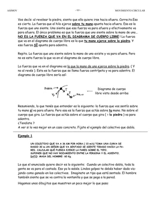 ASIMOV MOVIMIENTO CIRCULAR- 101 -
Vos decís: al revolear la piedra, siento que ella quiere irse hacia afuera. Correcto.Eso
es cierto. La fuerza que el hilo ejerce sobre tu mano apunta hacia afuera. Esa es la
fuerza que uno siente. Uno siente que esa fuerza va para afuera y efectivamente va
para afuera. El único problema es que la fuerza que uno siente sobre la mano de uno...
NO ES LA FUERZA QUE VA EN EL DIAGRAMA DE CUERPO LIBRE ! La fuerza
que va en el diagrama de cuerpo libre es la que tu mano ejerce sobre la piedra. Y
esa fuerza SÍ apunta para adentro.
Repito. La fuerza que uno siente sobre la mano de uno existe y va para afuera. Pero
no es esta fuerza la que va en el diagrama de cuerpo libre.
La fuerza que va en el diagrama es la que la mano de uno ejerce sobre la piedra. ( Y
no al revés ). Esta es la fuerza que se llama fuerza centrípeta y va para adentro. El
diagrama de cuerpo libre sería así:
Resumiendo, lo que tenés que entender es lo siguiente: la fuerza que vos sentís sobre
tu mano sí va para afuera. Pero esa es la fuerza que actúa sobre tu mano. No sobre el
cuerpo que gira. La fuerza que actúa sobre el cuerpo que gira ( = la piedra ) va para
adentro.
¿Tendiste ?
A ver si lo ves mejor en un caso concreto. Fijate el ejemplo del colectivo que dobla.
Ejemplo 1
UN COLECTIVO QUE VA A 36 KM POR HORA ( 10 m/s) TOMA UNA CURVA DE
RADIO 30 m. UN SEÑOR QUE VA SENTADO SE SIENTE TIRADO HACIA LA PA-
RED. CALCULAR QUÉ FUERZA EJERCE LA PARED SOBRE EL TIPO.
SUPONER QUE NO HAY ROZAMIENTO ENTRE LA PERSONA Y EL ASIENTO.
DATO: MASA DEL HOMBRE: 60 Kg.
Lo que el enunciado quiere decir es lo siguiente: Cuando un colectivo dobla, toda la
gente se va para el costado. Eso ya lo sabés. Lindos golpes te debés haber dado via-
jando como ganado en los colectivos. Imaginate un tipo que está sentado. El hombre
también siente que se va contra la ventanilla y que se pega a la pared.
Hagamos unos dibujitos que muestren un poco mejor lo que pasa:
Diagrama de cuerpo
libre visto desde arriba
 