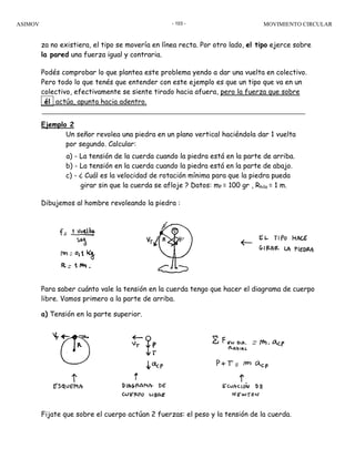 ASIMOV MOVIMIENTO CIRCULAR- 103 -
za no existiera, el tipo se movería en línea recta. Por otro lado, el tipo ejerce sobre
la pared una fuerza igual y contraria.
Podés comprobar lo que plantea este problema yendo a dar una vuelta en colectivo.
Pero todo lo que tenés que entender con este ejemplo es que un tipo que va en un
colectivo, efectivamente se siente tirado hacia afuera, pero la fuerza que sobre
él actúa, apunta hacia adentro.
Ejemplo 2
Un señor revolea una piedra en un plano vertical haciéndola dar 1 vuelta
por segundo. Calcular:
a) - La tensión de la cuerda cuando la piedra está en la parte de arriba.
b) - La tensión en la cuerda cuando la piedra está en la parte de abajo.
c) - ¿ Cuál es la velocidad de rotación mínima para que la piedra pueda
girar sin que la cuerda se afloje ? Datos: mP = 100 gr , Rhilo = 1 m.
Dibujemos al hombre revoleando la piedra :
Para saber cuánto vale la tensión en la cuerda tengo que hacer el diagrama de cuerpo
libre. Vamos primero a la parte de arriba.
a) Tensión en la parte superior.
Fijate que sobre el cuerpo actúan 2 fuerzas: el peso y la tensión de la cuerda.
 