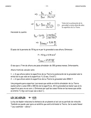 ASIMOV GRAVITACIÓN- 123 -
Haciendo la cuenta:
El peso de la persona de 70 kg es m por la gravedad a esa altura. Entonces :
P = 70 kg x 9,78 m/s2
O sea que a 7 km de altura uno pesa alrededor de 150 gramos menos. Interesante.
Ahora tratá de calcular esto:
1 - ¿ A que altura sobre la superficie de La Tierra la aceleración de la gravedad vale la
mitad de lo que vale en la superficie ? ( O sea, 5 m/s2
)
2 - ¿ A que altura sobre la superficie de La Tierra la gravedad vale CERO ?
Una pregunta para expertos: Las naves que están en órbita alrededor de La Tierra
suelen estar a unos 200 o 300 km de la superficie. Ahí la gravedad es menor que en la
superficie pero no es cero. ¿ Entonces por qué las cosas flotan en las naves que están
en órbita ? ( Ojo con lo que vas a decir ).
LEY DE KEPLER
La ley de Kepler relaciona la distancia de un planeta al sol con su período de rotación.
También se puede usar para un satélite que está orbitando la Tierra. Se la suele llamar
" Ley cuadrado – cúbica ".
Valor de la aceleración de la
gravedad a cierta altura h sobre
la superficie de La Tierra
 