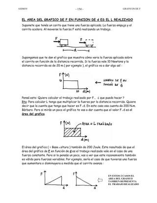 ASIMOV GRAFICOS DE F- 154 -
EL AREA DEL GRAFICO DE F EN FUNCION DE d ES EL L REALIZADO
Suponete que tenés un carito que tiene una fuerza aplicada. La fuerza empuja y el
carrito acelera. Al moverse la fuerza F está realizando un trabajo.
Supongamos que te dan el grafico que muestra cómo varia la fuerza aplicada sobre
el carrito en función de la distancia recorrida. Si la fuerza vale 10 Newtons y la
distancia recorrida es de 20 m ( por ejemplo ), el gráfico va a dar algo así :
Pensá esto: Quiero calcular el trabajo realizado por F... ¿ que puedo hacer ?
Rta: Para calcular L tengo que multiplicar la fuerza por la distancia recorrida. Quiere
decir que la cuenta que tengo que hacer es F x d. En este caso esa cuenta da 200 Nxm.
Bárbaro. Pero si mirás un poco el gráfico te vas a dar cuenta que el valor Fx d es el
área del grafico.
El área del grafico ( = Base x altura ) también da 200 Joule. Este resultado de que el
área del gráfico de F en función de d es el trabajo realizado vale en el caso de una
fuerza constante. Pero si lo pensás un poco, vas a ver que este razonamiento también
es válido para fuerzas variables. Por ejemplo, sería el caso de que tuvieras una fuerza
que aumentara o disminuyera a medida que el carrito avanza :
EN ESTOS 2 CASOS EL
AREA DEL GRAFICO
TAMBIEN REPRESENTA
EL TRABAJO REALIZADO
 