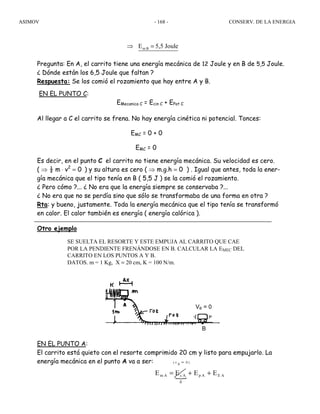 ASIMOV CONSERV. DE LA ENERGIA- 168 -
Pregunta: En A, el carrito tiene una energía mecánica de 12 Joule y en B de 5,5 Joule.
¿ Dónde están los 6,5 Joule que faltan ?
Respuesta: Se los comió el rozamiento que hay entre A y B.
EN EL PUNTO C:
EMecanica C = Ecin C + EPot C
Al llegar a C el carrito se frena. No hay energía cinética ni potencial. Tonces:
EMC = 0 + 0
EMC = 0
Es decir, en el punto C el carrito no tiene energía mecánica. Su velocidad es cero.
( ⇒ ½ m ⋅ v2
= 0 ) y su altura es cero ( ⇒ m.g.h = 0 ) . Igual que antes, toda la ener-
gía mecánica que el tipo tenía en B ( 5,5 J ) se la comió el rozamiento.
¿ Pero cómo ?... ¿ No era que la energía siempre se conservaba ?...
¿ No era que no se perdía sino que sólo se transformaba de una forma en otra ?
Rta: y bueno, justamente. Toda la energía mecánica que el tipo tenía se transformó
en calor. El calor también es energía ( energía calórica ).
Otro ejemplo
SE SUELTA EL RESORTE Y ESTE EMPUJA AL CARRITO QUE CAE
POR LA PENDIENTE FRENÁNDOSE EN B. CALCULAR LA EMEC DEL
CARRITO EN LOS PUNTOS A Y B.
DATOS. m = 1 Kg, X = 20 cm, K = 100 N/m.
EN EL PUNTO A:
El carrito está quieto con el resorte comprimido 20 cm y listo para empujarlo. La
energía mecánica en el punto A va a ser:
{ AEAp
0
AcAm EEEE
)0Av(
++=
=
m BE 5,5 Joule⇒ =
VB = 0
B
 