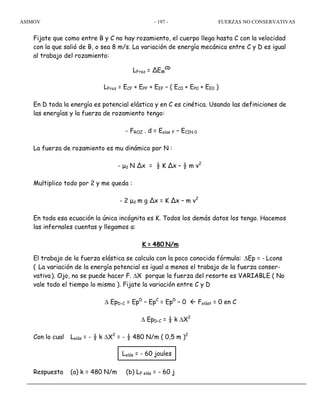 ASIMOV FUERZAS NO CONSERVATIVAS- 197 -
Fijate que como entre B y C no hay rozamiento, el cuerpo llega hasta C con la velocidad
con la que salió de B, o sea 8 m/s. La variación de energía mecánica entre C y D es igual
al trabajo del rozamiento:
LFroz = ∆EM
CD
LFroz = ECF + EPF + EEF – ( EC0 + EP0 + EE0 )
En D toda la energía es potencial elástica y en C es cinética. Usando las definiciones de
las energías y la fuerza de rozamiento tengo:
- FROZ . d = Eelas F – ECIN 0
La fuerza de rozamiento es mu dinámico por N :
- µd N ∆x = ½ K ∆x – ½ m v2
Multiplico todo por 2 y me queda :
- 2 µd m g ∆x = K ∆x – m v2
En toda esa ecuación la única incógnita es K. Todos los demás datos los tengo. Hacemos
las infernales cuentas y llegamos a:
K = 480 N/m
El trabajo de la fuerza elástica se calcula con la poco conocida fórmula: ∆Ep = - Lcons
( La variación de la energía potencial es igual a menos el trabajo de la fuerza conser-
vativa). Ojo, no se puede hacer F. ∆X porque la fuerza del resorte es VARIABLE ( No
vale todo el tiempo lo mismo ). Fijate la variación entre C y D
∆ EpD-C = EpD
– EpC
= EpD
– 0 Felást = 0 en C
∆ EpD-C = ½ k ∆X2
Con lo cual Lelás = - ½ k ∆X2
= - ½ 480 N/m ( 0,5 m )2
Respuesta (a) k = 480 N/m (b) LF elás = - 60 j
Lelás = - 60 joules
 