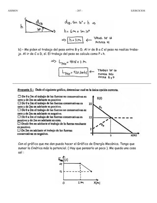 ASIMOV EJERCICIOS- 207 -
b) – Me piden el trabajo del peso entre B y D. Al ir de B a C el peso no realiza traba-
jo. Al ir de C a D, sí. El trabajo del peso se calcula como P x h.
Con el gráfico que me dan puedo hacer el Gráfico de Energía Mecánica. Tengo que
sumar la Cinética más la potencial. ( Hay que pensarlo un poco ). Me queda una cosa
así :
 