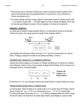 ASIMOV RESUMEN DE FORMULAS- 222 -
* Hay fuerzas que no realizan trabajo aún cuando el cuerpo se esté moviendo. Es el
caso de las fuerzas que son perpendiculares a la trayectoria. ( Ej, la Normal, la
Fuerza centrípeta, etc )
* Una fuerza puede realizar trabajo negativo. Esto pasa cuando el cuerpo va para allá
→, y la fuerza va para allá ←. El signo negativo lo da el coseno del ángulo. Es el caso
de fuerzas que obligan al cuerpo a frena. Ejemplo: la fuerza de rozamiento.
ENERGÍA CINÉTICA
La cosas que se mueven tienen energía cinética. La velocidad es la que le da energía
cinética al cuerpo. Un cuerpo quieto no puede tener energía cinética.
Las unidades de la Energía cinética son Kgx m 2
/s 2
que es lo mismo que Nx m, que es
Joule. Trabajo y energía se miden en las mismas unidades. ( Joule ).
TEOREMA DEL TRABAJO Y LA ENERGÍA CINÉTICA
Cuando una fuerza empuja a un cuerpo, el trabajo realizado por la fuerza se transfor-
ma en Energía cinética. Para el caso cuando al ángulo alfa formado entre la fuerza y la
velocidad es cero, la formula queda:
El término ½ m x V0
2
es la energía cinética inicial que tenía el cuerpo. (Puede ser cero).
TRABAJO REALIZADO POR LA FUERZA PESO
La fuerza peso realiza trabajo si el cuerpo sube o si el cuerpo baja. El trabajo realiza-
do por el peso es: LPESO = P x h si el cuerpo baja y LPESO = - P x h si el cuerpo sube.
El trabajo del peso vale siempre Px h o – Px h. Esto es independiente de cómo se haya
movido el cuerpo. No importa si el objeto bajó rápido, bajó despacio, cayó en caída
LF Ecf Ec0
Teorema del
trabajo y la
Energ.cinética.
2
02
12
f2
1
vmvmdF ⋅−⋅=⋅
Energía
Cinética.
x
21
2Ec m v=
 