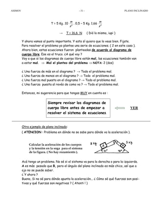 ASIMOV PLANO INCLINADO- 31 -
T = 5 Kg . 10 2
s
m
. 0,5 – 5 Kg. 1,66 2
s
m
→ T = 16,6 N ( Dió lo mismo, iupi )
Y ahora vamos al punto importante. Y esto sí quiero que lo veas bien. Fijate.
Para resolver el problema yo plantee una serie de ecuaciones. ( 2 en este caso ).
Ahora bien, estas ecuaciones fueron planteadas de acuerdo al diagrama de
cuerpo libre. Ese es el truco. ¿A qué voy ?
Voy a que si los diagramas de cuerpo libre están mal, las ecuaciones también van
a estar mal. ⇒ Mal el planteo del problema ⇒ NOTA: 2 (dos)
¿ Una fuerza de más en el diagrama ? → Todo el problema mal.
¿ Una fuerza de menos en el diagrama ? → Todo el problema mal.
¿ Una fuerza mal puesta en el diagrama ? → Todo el problema mal.
¿ Una fuerza puesta al revés de como va ? → Todo el problema mal.
Entonces, mi sugerencia para que tengas MUY en cuenta es :
Otro ejemplo de plano inclinado:
( ATENCION : Problema en dónde no se sabe para dónde va la aceleración ).
Calcular la aceleración de los cuerpos
y la tensión en la soga para el sistema
de la figura. ( No hay rozamiento ).
Acá tengo un problema. No sé si el sistema va para la derecha o para la izquierda.
A es más pesado que B, pero el ángulo del plano inclinado es más chico, así que a
ojo no se puede saber.
¿ Y ahora ?
Bueno, Si no sé para dónde apunta la aceleración... ¿ Cómo sé qué fuerzas son posi-
tivas y qué fuerzas son negativas ? ( Atenti ! )
Siempre revisar los diagramas de
cuerpo libre antes de empezar a
resolver el sistema de ecuaciones.
VER
 