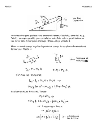 ASIMOV PROBLEMAS- 41 -
Necesito saber para que lado se va a mover el sistema. Calculo PXA y me da 2 mB.g .
Este PXA es mayor que el PB que está del otro lado. Quiere decir que el sistema se
va a mover como lo marqué en el dibujo. ( O sea, A baja y B sube ).
Ahora para cada cuerpo hago los diagramas de cuerpo libre y planteo las ecuaciones
de Newton. ( Atento ) :
Me dicen que mA es 4 veces mB. Tonces :
→ 2 mB.g – mB.g = 5 mB . a
→ mB.g = 5 mB . a
 