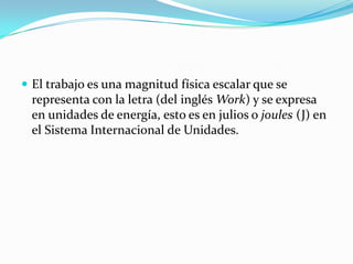 El trabajo es una magnitud física escalar que se representa con la letra (del inglés Work) y se expresa en unidades de energía, esto es en julios o joules (J) en el Sistema Internacional de Unidades.