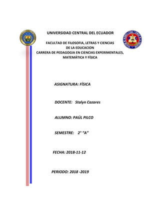 UNIVERSIDAD CENTRAL DEL ECUADOR
FACULTAD DE FILOSOFIA, LETRAS Y CIENCIAS
DE LA EDUCACION
CARRERA DE PEDAGOGIA EN CIENCIAS EXPERIMENTALES,
MATEMÁTICA Y FÍSICA
ASIGNATURA: FÍSICA
DOCENTE: Stalyn Cazares
ALUMNO: PAÚL PILCO
SEMESTRE: 2° “A”
FECHA: 2018-11-12
PERIODO: 2018 -2019
 