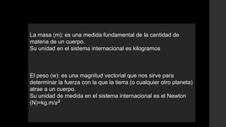 La masa (m): es una medida fundamental de la cantidad de
materia de un cuerpo.
Su unidad en el sistema internacional es kilogramos
El peso (w): es una magnitud vectorial que nos sirve para
determinar la fuerza con la que la tierra (o cualquier otro planeta)
atrae a un cuerpo.
Su unidad de medida en el sistema internacional es el Newton
(N)=kg.m/
 
