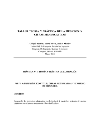 TALLER TEORIA Y PRÁCTICA DE LA MEDICION Y
CIFRAS SIGNIFICATIVAS
Lorayne Pedroza, Laura Rivera, Moisés Altamar
Universidad de Cartagena, Facultad de Ingeniería
Programa De Ingeniería Química II Semestre
Cartagena, Bolívar, Colombia
Marzo 2015
PRÁCTICA N° 1: TEORÍA Y PRÁCTICA DE LA MEDICIÓN
PARTE A: PRECISIÓN, EXACTITUD, CIFRAS SIGNIFICATIVAS Y CRITERIO
DE REDONDEO.
OBJETIVO
Comprender los conceptos relacionados con la teoría de la medición y aplicarlos al expresar
cantidades con el número correcto de cifras significativas.
 