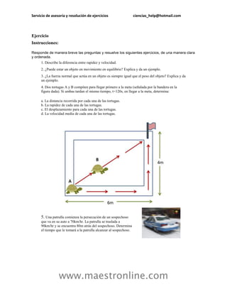 Servicio de asesoría y resolución de ejercicios                      ciencias_help@hotmail.com



Ejercicio
Instrucciones:

Responde de manera breve las preguntas y resuelve los siguientes ejercicios, de una manera clara
y ordenada.
     1. Describe la diferencia entre rapidez y velocidad.
     2. ¿Puede estar un objeto en movimiento en equilibrio? Explica y da un ejemplo.
     3. ¿La fuerza normal que actúa en un objeto es siempre igual que el peso del objeto? Explica y da
     un ejemplo.
     4. Dos tortugas A y B compiten para llegar primero a la meta (señalada por la bandera en la
     figura dada). Si ambas tardan el mismo tiempo, t=120s, en llegar a la meta, determina:

     a. La distancia recorrida por cada una de las tortugas.
     b. La rapidez de cada una de las tortugas.
     c. El desplazamiento para cada una de las tortugas.
     d. La velocidad media de cada una de las tortugas.




     5. Una patrulla comienza la persecución de un sospechoso
     que va en su auto a 70km/hr. La patrulla se traslada a
     90km/hr y se encuentra 80m atrás del sospechoso. Determina
     el tiempo que le tomará a la patrulla alcanzar al sospechoso.




                 www.maestronline.com
 