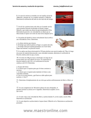 Servicio de asesoría y resolución de ejercicios                         ciencias_help@hotmail.com




     6. Un auto de carreras se traslada con una rapidez inicial de
     200km/hr y después de 3s su rapidez aumenta a 230km/hr.
     Determina la aceleración del auto en este intervalo de tiempo.




     7. Una de las construcciones más altas en el mundo son las
     torres gemelas Petronas localizadas en Kuala Lumpur
     Malasia y que miden una altura de aproximadamente 452m.
     Determina la posición y la velocidad de un objeto que se
     libera desde el reposo en lo alto de estas torres después de 8s.

     8. Una pelota de béisbol se lanza verticalmente hacia arriba a
     una velocidad de 25m/s. Determina:

     a. La altura máxima que alcanza.
     b. El tiempo que tarda la pelota en llegar a su punto más alto.
     c. El tiempo total que la pelota permanece en el aire hasta
     llegar nuevamente a su posición inicial.

     9. Si se aplica una fuerza horizontal de 35N para deslizar una caja de madera de 27kg a lo largo
     de un piso de material desconocido a una velocidad constante, determina el coeficiente de
     fricción cinética entre la caja y el piso.

     10. Un trineo de 20kg de masa es deslizado a lo largo de un
     terreno plano que está cubierto de nieve. El coeficiente de
     fricción estática es de 0.30, y el coeficiente de fricción
     cinética es de 0.10. Determina:

     a. El peso del trineo.
     b. La fuerza que se requiere para que el trineo comience a
     moverse.
     c. La fuerza que se requiere para mantener al trineo a una
     velocidad constante.
     d. Una vez en movimiento, ¿qué fuerza se debe aplicar para
     acelerar a 1.2m/s2?

     11. Determina el desplazamiento de un avión que acelera uniformemente de 60m/s a 80m/s en
     7s.


     12. En una competencia de 100 metros planos de unas olimpiadas, el
     ganador terminó la carrera en 8.5 segundos. Determina la rapidez con la
     que corrió.


     13. Un auto viaja a una velocidad de 20m/s y acelera durante 5s, en los cuales, recorre 40m.
     Determina su aceleración.
     14. Un auto deportivo acelera desde el reposo hasta 120km/hr en 6s. Determina su aceleración
     promedio.




                 www.maestronline.com
 