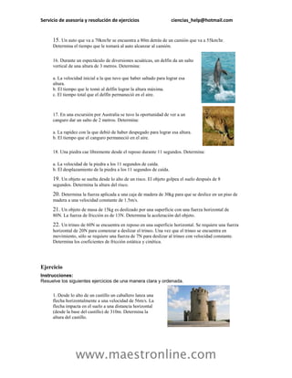 Servicio de asesoría y resolución de ejercicios                      ciencias_help@hotmail.com


     15. Un auto que va a 70km/hr se encuentra a 80m detrás de un camión que va a 55km/hr.
     Determina el tiempo que le tomará al auto alcanzar al camión.


     16. Durante un espectáculo de diversiones acuáticas, un delfín da un salto
     vertical de una altura de 3 metros. Determina:

     a. La velocidad inicial a la que tuvo que haber saltado para lograr esa
     altura.
     b. El tiempo que le tomó al delfín lograr la altura máxima.
     c. El tiempo total que el delfín permaneció en el aire.



     17. En una excursión por Australia se tuvo la oportunidad de ver a un
     canguro dar un salto de 2 metros. Determina:

     a. La rapidez con la que debió de haber despegado para lograr esa altura.
     b. El tiempo que el canguro permaneció en el aire.

     18. Una piedra cae libremente desde el reposo durante 11 segundos. Determina:

     a. La velocidad de la piedra a los 11 segundos de caída.
     b. El desplazamiento de la piedra a los 11 segundos de caída.

     19. Un objeto se suelta desde lo alto de un risco. El objeto golpea el suelo después de 8
     segundos. Determina la altura del risco.

     20. Determina la fuerza aplicada a una caja de madera de 30kg para que se deslice en un piso de
     madera a una velocidad constante de 1.5m/s.

     21. Un objeto de masa de 15kg es deslizado por una superficie con una fuerza horizontal de
     80N. La fuerza de fricción es de 13N. Determina la aceleración del objeto.

     22. Un trineo de 60N se encuentra en reposo en una superficie horizontal. Se requiere una fuerza
     horizontal de 20N para comenzar a deslizar el trineo. Una vez que el trineo se encuentra en
     movimiento, sólo se requiere una fuerza de 7N para deslizar al trineo con velocidad constante.
     Determina los coeficientes de fricción estática y cinética.




Ejercicio
Instrucciones:
Resuelve los siguientes ejercicios de una manera clara y ordenada.

     1. Desde lo alto de un castillo un caballero lanza una
     flecha horizontalmente a una velocidad de 56m/s. La
     flecha impacta en el suelo a una distancia horizontal
     (desde la base del castillo) de 310m. Determina la
     altura del castillo.




                 www.maestronline.com
 