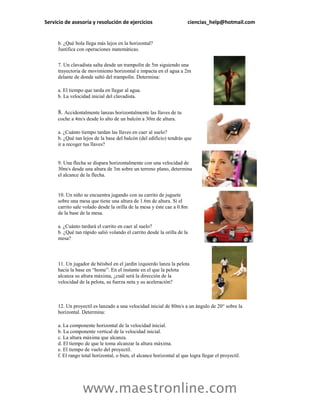 Servicio de asesoría y resolución de ejercicios                        ciencias_help@hotmail.com


     b. ¿Qué bola llega más lejos en la horizontal?
     Justifica con operaciones matemáticas.


     7. Un clavadista salta desde un trampolín de 5m siguiendo una
     trayectoria de movimiento horizontal e impacta en el agua a 2m
     delante de donde saltó del trampolín. Determina:

     a. El tiempo que tarda en llegar al agua.
     b. La velocidad inicial del clavadista.


     8. Accidentalmente lanzas horizontalmente las llaves de tu
     coche a 4m/s desde lo alto de un balcón a 30m de altura.

     a. ¿Cuánto tiempo tardan las llaves en caer al suelo?
     b. ¿Qué tan lejos de la base del balcón (del edificio) tendrás que
     ir a recoger tus llaves?


     9. Una flecha se dispara horizontalmente con una velocidad de
     30m/s desde una altura de 3m sobre un terreno plano, determina
     el alcance de la flecha.


     10. Un niño se encuentra jugando con su carrito de juguete
     sobre una mesa que tiene una altura de 1.6m de altura. Si el
     carrito sale volado desde la orilla de la mesa y éste cae a 0.8m
     de la base de la mesa.

     a. ¿Cuánto tardará el carrito en caer al suelo?
     b. ¿Qué tan rápido salió volando el carrito desde la orilla de la
     mesa?



     11. Un jugador de béisbol en el jardín izquierdo lanza la pelota
     hacia la base en “home”. En el instante en el que la pelota
     alcanza su altura máxima, ¿cuál será la dirección de la
     velocidad de la pelota, su fuerza neta y su aceleración?



     12. Un proyectil es lanzado a una velocidad inicial de 80m/s a un ángulo de 20° sobre la
     horizontal. Determina:

     a. La componente horizontal de la velocidad inicial.
     b. La componente vertical de la velocidad inicial.
     c. La altura máxima que alcanza.
     d. El tiempo de que le toma alcanzar la altura máxima.
     e. El tiempo de vuelo del proyectil.
     f. El rango total horizontal, o bien, el alcance horizontal al que logra llegar el proyectil.




                 www.maestronline.com
 