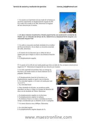 Servicio de asesoría y resolución de ejercicios                    ciencias_help@hotmail.com




     1. Un asiento en el perímetro de una rueda de la fortuna en
     una feria experimenta un desplazamiento angular de 40°.
     Si el radio de la rueda es de 20m, determina la longitud
     del arco descrita por el asiento.




     2. Un disco rotando inicialmente a 6rad/s experimenta una aceleración constante de
           2
     4rad/s por un intervalo de tiempo de 5s. Determina su desplazamiento angular y su
     velocidad angular final



     3. Un cable se encuentra enrollado alrededor de un tambor
     de 85cm de diámetro. Si un objeto se encuentra amarrado
     del cable, determina:

     a. El numero de revoluciones que se deben de dar al
     tambor para que el objeto se mueva una distancia lineal de
     2.5m.
     b. El desplazamiento angular.



     4. Un punto en la orilla de una rueda grande que tiene un radio de 3m, se mueve a través de un
     ángulo de 35°. Determina la longitud del arco descrito por el punto.
     5. Un niño repartidor de periódico hace su entrega en
     bicicleta y las ruedas tienen un mismo diámetro de 22
     pulgadas. Determina:

     a. El desplazamiento lineal de la bicicleta si su
     desplazamiento angular es igual a una revolución.
     b. Su velocidad angular, si le tomó a la rueda girar una
     vez en 0.7s.
     c. Su velocidad lineal.
     6. Hace alrededor de 40 años, un tocadiscos podía
     reproducir un disco a 33rpm si el tiempo de duración del
     disco era de alrededor de 50min. Determina:

     a. Su desplazamiento angular en revoluciones.
     b. Su desplazamiento angular en radianes.
     c. Su distancia lineal si se rotara y trasladara al mismo
     tiempo considerando que su diámetro era de 12 pulgadas.
     7. Un motor eléctrico rota a 600rpm. Determina:

     a. Su velocidad angular.
     b. Su desplazamiento angular después de 5s.




                 www.maestronline.com
 
