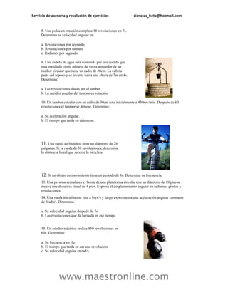 Servicio de asesoría y resolución de ejercicios                    ciencias_help@hotmail.com


     8. Una polea en rotación completa 18 revoluciones en 7s.
     Determina su velocidad angular en:

     a. Revoluciones por segundo.
     b. Revoluciones por minuto.
     c. Radianes por segundo.

     9. Una cubeta de agua está sostenida por una cuerda que
     esta enrollada cierto número de veces alrededor de un
     tambor circular que tiene un radio de 20cm. La cubeta
     parte del reposo y se levanta hasta una altura de 7m en 4s.
     Determina:

     a. Las revoluciones dadas por el tambor.
     b. La rapidez angular del tambor en rotación.

     10. Un tambor circular con un radio de 30cm rota inicialmente a 450rev/min. Después de 60
     revoluciones el tambor se detiene. Determina:

     a. Su aceleración angular.
     b. El tiempo que tarda en detenerse.




     11. Una rueda de bicicleta tiene un diámetro de 28
     pulgadas. Si la rueda da 30 revoluciones, determina
     la distancia lineal que recorre la bicicleta.




     12. Si un objeto en movimiento tiene un periodo de 8s. Determina su frecuencia.
     13. Una persona sentada en el borde de una plataforma circular con un diámetro de 10 pies se
     mueve una distancia lineal de 4 pies. Expresa el desplazamiento angular en radianes, grados y
     revoluciones.
     14. Una rueda inicialmente rota a 8rev/s y luego experimenta una aceleración angular constante
     de 4rad/s2. Determina:

     a. Su velocidad angular después de 7s.
     b. Las revoluciones que da la rueda en ese tiempo.


     15. Un taladro eléctrico realiza 950 revoluciones en
     60s. Determina:

     a. Su frecuencia en Hz.
     b. El tiempo que tarda en dar una revolución.
     c. Su velocidad angular en rad/s.




                 www.maestronline.com
 