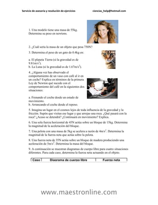 Servicio de asesoría y resolución de ejercicios           ciencias_help@hotmail.com




     1. Una modelo tiene una masa de 55kg.
     Determina su peso en newtons.



     2. ¿Cuál sería la masa de un objeto que pesa 750N?
     3. Determina el peso de un gato de 0.4kg en:

     a. El planeta Tierra (si la gravedad es de
     9.81m/s2).
     b. La Luna (si la gravedad es de 1.67m/s2).
     4. ¿Alguna vez has observado el
     comportamiento de un vaso con café al ir en
     un coche? Explica en términos de la primera
     Ley de Newton qué sucede con el
     comportamiento del café en la siguientes dos
     situaciones:

     a. Frenando el coche desde un estado de
     movimiento.
     b. Arrancando el coche desde el reposo.
     5. Imagina un lugar en el cosmos lejos de toda influencia de la gravedad y la
     fricción. Supón que visitas ese lugar y que arrojas una roca. ¿Qué pasará con la
     roca? ¿Acaso se detendrá? ¿Continuará en movimiento? Explica.
     6. Una sola fuerza horizontal de 45N actúa sobre un bloque de 15kg. Determina
     la magnitud de la aceleración del bloque.
     7. Una pelota con una masa de 5kg se acelera a razón de 4m/s2. Determina la
     magnitud de la fuerza neta que actúa sobre la pelota.
     8. Una fuerza neta de 35N actúa sobre un bloque de madera produciendo una
     aceleración de 5m/s2. Determina la masa del bloque.
     9. A continuación se muestran diagramas de cuerpo libre para cuatro situaciones
     diferentes. Para cada caso, determina la fuerza neta actuando en el objeto.

         Caso           Diagrama de cuerpo libre                 Fuerza neta




                www.maestronline.com
 