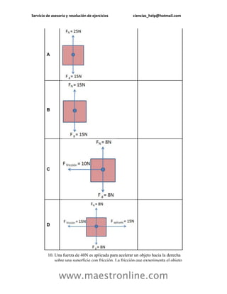 Servicio de asesoría y resolución de ejercicios          ciencias_help@hotmail.com




         A




         B




         C




         D




         10. Una fuerza de 40N es aplicada para acelerar un objeto hacia la derecha
             sobre una superficie con fricción. La fricción que experimenta el objeto


                www.maestronline.com
 