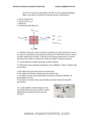 Servicio de asesoría y resolución de ejercicios           ciencias_help@hotmail.com


              es de 5N. La fuerza de gravedad es de 60N. Con la ayuda del diagrama
              dado, y sin tomar en cuenta la resistencia del aire, determina la:

     a. Fuerza normal (FN).
     b. Fuerza neta (Fneta).
     c. Masa (m).
     d. Aceleración del objeto (a).




     11. Mientras viajas en tu auto un bicho se estrella en el vidrio parabrisas. Este es
     un caso en el que aplica la tercera Ley de Newton. El bicho choca con el vidrio y
     el vidrio impacta con el bicho. ¿Cuál de las dos fuerzas sería mayor: La fuerza
     del bicho en el vidrio o la fuerza del vidrio en el bicho? Explica y justifica
     12. ¿Es la masa de un objeto igual que su peso? Explica.
     13. Determina si los siguientes argumentos son verdaderos o falsos. Explica cada
     uno de ellos.

     a. Dos objetos de igual masa tienen el mismo peso.
     b. Dos objetos del mismo tamaño tienen la misma masa.
     c. Un objeto con más masa experimenta una mayor aceleración debido a la
     gravedad de la Tierra.
     d. Un objeto con menos masa experimenta una menor fuerza de atracción
     gravitatoria.


     14. ¿Cómo podrías explicar porqué no cae
     una vajilla sobre una mesa si jalas el mantel
     rápidamente en términos de las leyes de
     Newton?




                www.maestronline.com
 