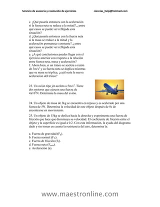 Servicio de asesoría y resolución de ejercicios          ciencias_help@hotmail.com


     c. ¿Qué pasaría entonces con la aceleración
     si la fuerza neta se reduce a la mitad?, ¿entre
     qué casos se puede ver reflejada esta
     situación?
     d. ¿Qué pasaría entonces con la fuerza neta
     si la masa se reduce a la mitad y la
     aceleración permanece constante?, ¿entre
     qué casos se puede ver reflejada esta
     situación?
     e. ¿A qué conclusiones puedes llegar con el
     ejercicio anterior con respecto a la relación
     entre fuerza neta, masa y aceleración?
     f. Ahora bien, si un trineo se acelera a razón
     de 3m/s2 y su fuerza neta se duplica mientras
     que su masa se triplica, ¿cuál sería la nueva
     aceleración del trineo?


     23. Un avión tipo jet acelera a 5m/s2. Tiene
     dos motores que ejercen una fuerza de
     4x105N. Determina la masa del avión.


     24. Un objeto de masa de 3kg se encuentra en reposo y es acelerado por una
     fuerza de 5N. Determina la velocidad de este objeto después de 8s de
     encontrarse en movimiento.
     25. Un objeto de 15kg se desliza hacia la derecha y experimenta una fuerza de
     fricción que hace que disminuya su velocidad. El coeficiente de fricción entre el
     objeto y la superficie es igual a 0.2. Con esta información, la ayuda del diagrama
     dado y sin tomar en cuenta la resistencia del aire, determina la:

     a. Fuerza de gravedad (Fg).
     b. Fuerza normal (FN).
     c. Fuerza de fricción (Ff).
     d. Fuerza neta (Fneta).
     e. Aceleración (a).




                www.maestronline.com
 