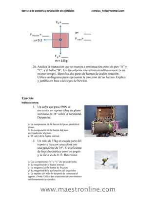 Servicio de asesoría y resolución de ejercicios            ciencias_help@hotmail.com




         26. Analiza la interacción que se muestra a continuación entre los pies “A” y
             “C”, y el balón “B”. Los tres objetos interactúan simultáneamente (a un
             mismo tiempo). Identifica dos pares de fuerzas de acción-reacción.
             Utiliza un diagrama para representar la dirección de las fuerzas. Explica
             y justifica en base a las leyes de Newton.




Ejercicio
Instrucciones:
         1. Un cofre que pesa 550N se
            encuentra en reposo sobre un plano
            inclinado de 38° sobre la horizontal.
            Determina:

     a. La componente de la fuerza del peso paralela al
     plano.
     b. La componente de la fuerza del peso
     perpendicular al plano.
     c. El valor de la fuerza normal.

         2. Un niño de 37kg en esquís parte del
            reposo y baja por una colina con
            una pendiente de 35°. El coeficiente
            de fricción cinética entre los esquís
            y la nieve es de 0.13. Determina:

     a. Las componentes “x” y “y” del peso del niño.
     b. La magnitud de la fuerza normal.
     c. La magnitud de la fuerza de fricción.
     d. La magnitud de la aceleración del esquiador.
     e. La rapidez del niño 6s después de comenzar el
     reposo. (Nota: Utiliza las ecuaciones de movimiento
     uniformemente acelerado).



                 www.maestronline.com
 