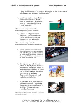 Servicio de asesoría y resolución de ejercicios             ciencias_help@hotmail.com


         3. Para el problema anterior, ¿cuál sería la magnitud de la aceleración si el
            niño baja por una colina con pendiente de 22°?

         4. Un atleta compite en la prueba de
            lanzamiento de martillo. Si éste
            lanza un martillo de 7,100g en un
            radio de 1.8m a una velocidad de
            15m/s, determina:

     a. La aceleración centrípeta del martillo.
     b. La fuerza que debe ejercer en el martillo.

         5. Un niño de 15kg se encuentra
            sentado a 1.2m del centro de un
            carrusel que se mueve con una
            rapidez de 1.5m/s. Determina:

     a. La aceleración centrípeta del niño.
     b. La fuerza horizontal neta ejercida sobre el niño.


         6. Un auto de carreras se encuentra en una
              pista circular de la NASCAR. La masa del
              auto es de 955kg y la velocidad del auto es
              de 60m/s. La fuerza centrípeta actuando en
              el auto es de 7000N, determina el diámetro
              de la pista circular NASCAR.



         7. Supongamos que en la historia
            bíblica de David y Goliat, Goliat se
            encontraba a 5m y David aceleró la
            piedra hasta una velocidad de 15m/s
            y la dirigió hacia Goliat dándole un
            golpe mortal en la cabeza.
            Determina la fuerza con la que la
            piedra impactó a Goliat.

         8. El conductor de un auto compacto
            aplica los frenos por 3 segundos y
            como resultado se ejerce una fuerza
            de 5.5x10-3N para reducir su
            velocidad. Determina:

     a. El cambio en el momentum (magnitud y dirección
     del impulso) del auto.




                 www.maestronline.com
 