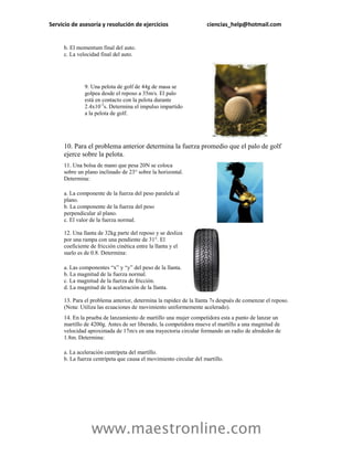 Servicio de asesoría y resolución de ejercicios                    ciencias_help@hotmail.com


     b. El momentum final del auto.
     c. La velocidad final del auto.




              9. Una pelota de golf de 44g de masa se
              golpea desde el reposo a 35m/s. El palo
              está en contacto con la pelota durante
              2.4x10-3s. Determina el impulso impartido
              a la pelota de golf.




     10. Para el problema anterior determina la fuerza promedio que el palo de golf
     ejerce sobre la pelota.
     11. Una bolsa de mano que pesa 20N se coloca
     sobre un plano inclinado de 23° sobre la horizontal.
     Determina:

     a. La componente de la fuerza del peso paralela al
     plano.
     b. La componente de la fuerza del peso
     perpendicular al plano.
     c. El valor de la fuerza normal.

     12. Una llanta de 32kg parte del reposo y se desliza
     por una rampa con una pendiente de 31°. El
     coeficiente de fricción cinética entre la llanta y el
     suelo es de 0.8. Determina:

     a. Las componentes “x” y “y” del peso de la llanta.
     b. La magnitud de la fuerza normal.
     c. La magnitud de la fuerza de fricción.
     d. La magnitud de la aceleración de la llanta.

     13. Para el problema anterior, determina la rapidez de la llanta 7s después de comenzar el reposo.
     (Nota: Utiliza las ecuaciones de movimiento uniformemente acelerado).
     14. En la prueba de lanzamiento de martillo una mujer competidora esta a punto de lanzar un
     martillo de 4200g. Antes de ser liberado, la competidora mueve el martillo a una magnitud de
     velocidad aproximada de 17m/s en una trayectoria circular formando un radio de alrededor de
     1.8m. Determina:

     a. La aceleración centrípeta del martillo.
     b. La fuerza centrípeta que causa el movimiento circular del martillo.




                 www.maestronline.com
 