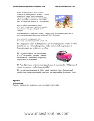 Servicio de asesoría y resolución de ejercicios                  ciencias_help@hotmail.com


     15. Un estudiante de física desea hacer una
     recreación de la historia bíblica de David y Goliat y
     simula que el “mouse” de su computadora
     representa una piedra atada a una cuerda de 0.5m y
     la hace girar sobre su cabeza a una velocidad de
     6m/s. Si la masa de la piedra es de 250g, determina:

     a. La aceleración centrípeta de la piedra.
     b. La fuerza centrípeta que experimenta la piedra.
     c. La dirección en la que se dirige la fuerza
     centrípeta.
     16. Una niña de 12kg se encuentra sentada a 0.9m del centro de un juego del parque que se
     mueve en trayectoria circular con una rapidez de 0.75m/s. Determina:

     a. La aceleración centrípeta de la niña.
     b. La fuerza horizontal neta ejercida sobre la niña.

     17. Una pequeña esfera de 120g de masa gira en una trayectoria circular de 70cm
     de radio con una velocidad angular de 4rad/s. Determina la magnitud de la
     fuerza centrípeta que actúa sobre la esfera.

     18. Un auto compacto con una masa de
     1.2x106g se mueve a razón de 110km/h
     hacia el norte. Determina la magnitud y
     dirección de su momentum.

     19. Para el problema anterior, si un segundo auto de masa igual a 1700kg tiene el
     mismo momentum, ¿cuál sería su velocidad?
     20. Un auto tiene una masa de 900kg y está viajando a 20m/s. Determina el
     cambio en el momento requerido para hacer que su velocidad descienda a 10m/s.



Ejercicio
Instrucciones:
Resuelve los siguientes ejercicios de una manera clara y ordenada.




                 www.maestronline.com
 