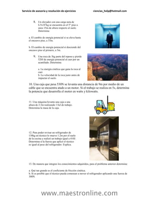 Servicio de asesoría y resolución de ejercicios                   ciencias_help@hotmail.com


         8. Un elevador con una carga neta de
              6.5x103kg se encuentra en el 5° piso a
              unos 15m de altura respecto al suelo.
              Determina:

     a. El cambio de energía potencial si se eleva hasta
     el onceavo piso, a 33m.

     b. El cambio de energía potencial si desciende del
     onceavo piso al primero, a 3m.

         9. Una roca de 3kg parte del reposo y pierde
              520J de energía potencial al caer por un
              acantilado. Determina:

              a. La energía cinética que gana la roca al
              caer.
              b. La velocidad de la roca justo antes de
              impactar el suelo.

     10. Una caja que pesa 530N se levanta una distancia de 9m por medio de un
     cable que se encuentra atado a un motor. Si el trabajo se realiza en 5s, determina
     la potencia que desarrolla el motor en watts y kilowatts.


     11. Una máquina levanta una caja a una
     altura de 2.3m realizando 11kJ de trabajo.
     Determina la masa de la caja.




     12. Para poder revisar un refrigerador de
     130kg un técnico lo mueve 1.2m por el suelo
     de la cocina y realizó un trabajo igual a 410J.
     Determina si la fuerza que aplicó el técnico
     es igual al peso del refrigerador. Explica.




     13. De manera que integres los conocimientos adquiridos, para el problema anterior determina:

     a. Qué tan grande es el coeficiente de fricción cinética.
     b. Si es posible que el técnico pueda comenzar a mover el refrigerador aplicando una fuerza de
     300N.




                 www.maestronline.com
 