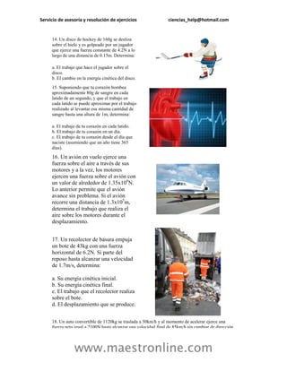 Servicio de asesoría y resolución de ejercicios                   ciencias_help@hotmail.com


     14. Un disco de hockey de 160g se desliza
     sobre el hielo y es golpeado por un jugador
     que ejerce una fuerza constante de 4.2N a lo
     largo de una distancia de 0.15m. Determina:

     a. El trabajo que hace el jugador sobre el
     disco.
     b. El cambio en la energía cinética del disco.
     15. Suponiendo que tu corazón bombea
     aproximadamente 80g de sangre en cada
     latido de un segundo, y que el trabajo en
     cada latido se puede aproximar por el trabajo
     realizado al levantar esa misma cantidad de
     sangre hasta una altura de 1m, determina:

     a. El trabajo de tu corazón en cada latido.
     b. El trabajo de tu corazón en un día.
     c. El trabajo de tu corazón desde el día que
     naciste (asumiendo que un año tiene 365
     días).

     16. Un avión en vuelo ejerce una
     fuerza sobre el aire a través de sus
     motores y a la vez, los motores
     ejercen una fuerza sobre el avión con
     un valor de alrededor de 1.35x106N.
     Lo anterior permite que el avión
     avance sin problema. Si el avión
     recorre una distancia de 1.3x105m,
     determina el trabajo que realiza el
     aire sobre los motores durante el
     desplazamiento.


     17. Un recolector de basura empuja
     un bote de 43kg con una fuerza
     horizontal de 6.2N. Si parte del
     reposo hasta alcanzar una velocidad
     de 1.7m/s, determina:

     a. Su energía cinética inicial.
     b. Su energía cinética final.
     c. El trabajo que el recolector realiza
     sobre el bote.
     d. El desplazamiento que se produce.


     18. Un auto convertible de 1120kg se traslada a 50km/h y al momento de acelerar ejerce una
     fuerza neta igual a 2100N hasta alcanzar una velocidad final de 85km/h sin cambiar de dirección.




                 www.maestronline.com
 