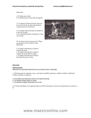 Servicio de asesoría y resolución de ejercicios                        ciencias_help@hotmail.com


      Determina:

      a. El trabajo que realiza.
      b. La distancia que recorre antes de lograrlo.


      19. Un bloque de hielo de 5kg de masa cae
      de un techo de 4m de altura. Ignorando la
      resistencia del aire, determina:

      a. La energía cinética del hielo al instante en
      el que cae al suelo.
      b. La velocidad del hielo al instante en el que
      cae al suelo.


      20. Un atleta levanta unas pesas de 170kg a
      una distancia de 2.3m sobre el suelo.
      Determina:

      a. El trabajo realizado por el atleta al
      levantar las pesas.
      b. El trabajo realizado por el atleta al
      sostener las pesas sobre su cabeza.
      c. El trabajo realizado por el atleta al
      descender las pesas al suelo.




Ejercicio
Instrucciones:
Resuelve los siguientes ejercicios de una manera clara y ordenada.

1. Determina para los siguientes casos, a qué tipo de equilibrio pertenece: estable, inestable o indiferente.
Explica y justifica tu respuesta.

a. Una esfera que descansa sobre una mesa horizontal.
b. Un bastón parado sobre su punta.
c. Un péndulo colgado libremente de un hilo.

2. Si el peso del bloque en la siguiente figura es de 80N, determina el valor de la tensión para las cuerdas A y
B.




                   www.maestronline.com
 
