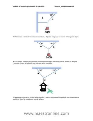Servicio de asesoría y resolución de ejercicios                       ciencias_help@hotmail.com




3. Determina el valor de la tensión en las cuerdas A y B para el arreglo que se muestra en la siguiente figura.




4. Una caja con alimento para pájaros se encuentra sostenida por tres cables como se muestra en la figura.
Determina el valor de la tensión para cada uno de los tres cables.




5. Determina cuál debe ser el valor de las fuerzas A y B en el arreglo mostrado para que éste se encuentre en
equilibrio. Nota: No consideres el peso de la barra.




                  www.maestronline.com
 
