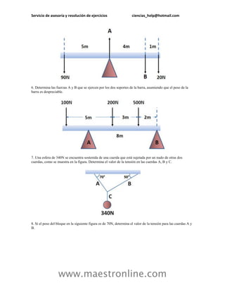 Servicio de asesoría y resolución de ejercicios                       ciencias_help@hotmail.com




6. Determina las fuerzas A y B que se ejercen por los dos soportes de la barra, asumiendo que el peso de la
barra es despreciable.




7. Una esfera de 340N se encuentra sostenida de una cuerda que está sujetada por un nudo de otras dos
cuerdas, como se muestra en la figura. Determina el valor de la tensión en las cuerdas A, B y C.




8. Si el peso del bloque en la siguiente figura es de 70N, determina el valor de la tensión para las cuerdas A y
B.




                  www.maestronline.com
 